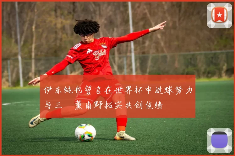 伊东纯也誓言在世界杯中进球努力与三笘薰南野拓实共创佳绩
