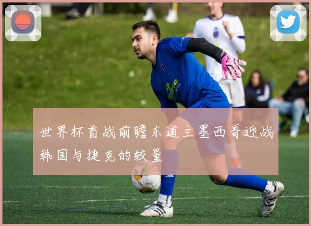 世界杯首战前瞻东道主墨西哥迎战韩国与捷克的较量