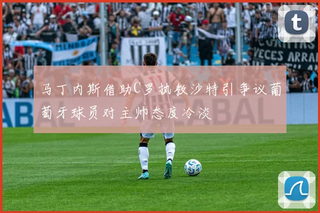 马丁内斯借助C罗执教沙特引争议葡萄牙球员对主帅态度冷淡