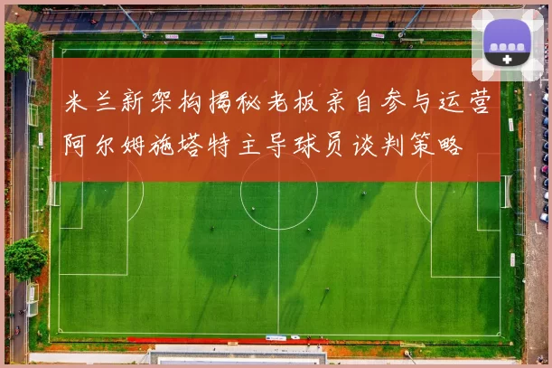 米兰新架构揭秘老板亲自参与运营阿尔姆施塔特主导球员谈判策略