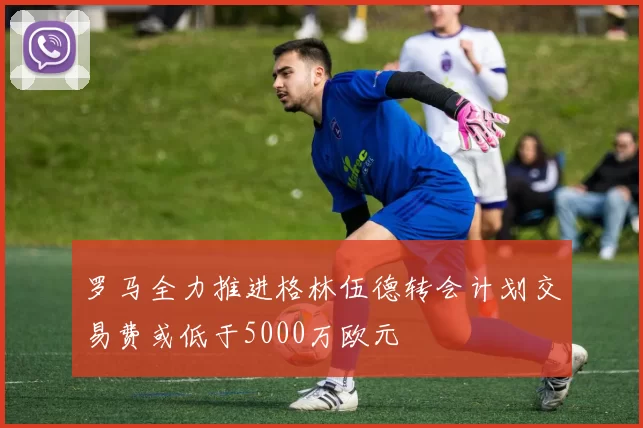 罗马全力推进格林伍德转会计划交易费或低于5000万欧元