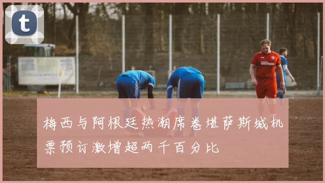 梅西与阿根廷热潮席卷堪萨斯城机票预订激增超两千百分比