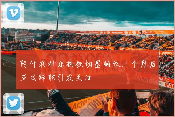 阿什利科尔执教切塞纳仅三个月后正式辞职引发关注