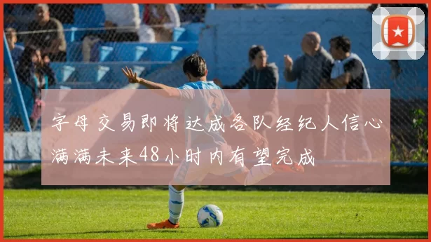 字母交易即将达成各队经纪人信心满满未来48小时内有望完成