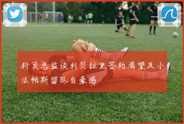 科莫总监谈利贝拉里签约渴望及小法帕斯留队自豪感
