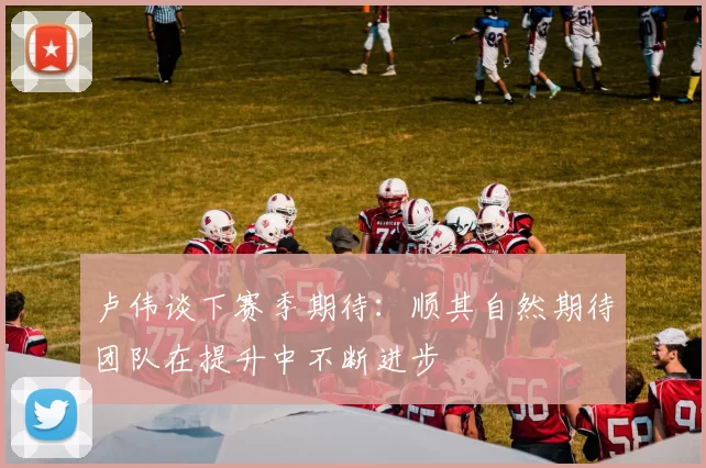 卢伟谈下赛季期待：顺其自然期待团队在提升中不断进步