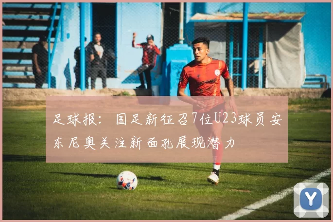 足球报：国足新征召7位U23球员安东尼奥关注新面孔展现潜力