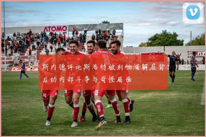 斯内德评论斯洛特被利物浦解雇背后的内部斗争与奇怪局面