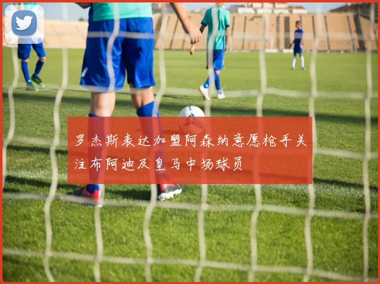 罗杰斯表达加盟阿森纳意愿枪手关注布阿迪及皇马中场球员