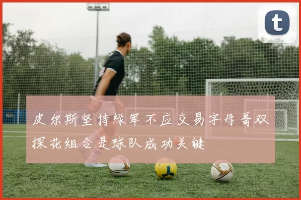 皮尔斯坚持绿军不应交易字母哥双探花组合是球队成功关键