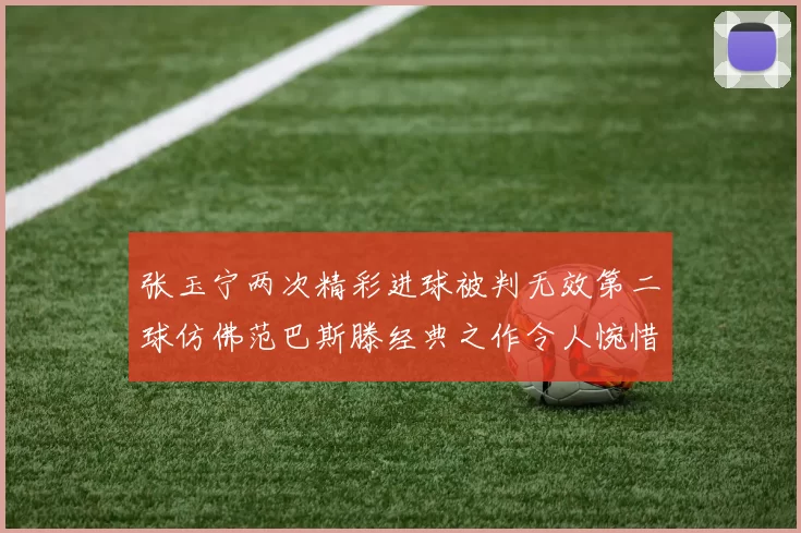 张玉宁两次精彩进球被判无效第二球仿佛范巴斯滕经典之作令人惋惜